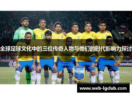 全球足球文化中的三位传奇人物与他们的时代影响力探讨