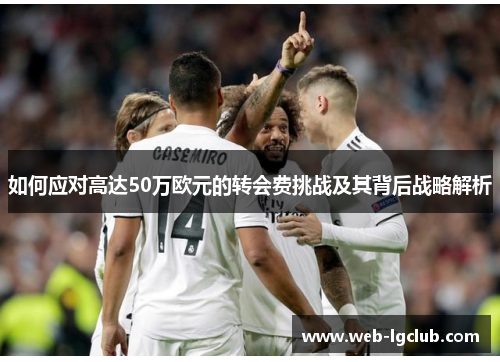 如何应对高达50万欧元的转会费挑战及其背后战略解析